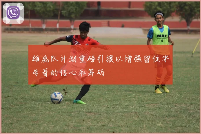 雄鹿队计划重磅引援以增强留住字母哥的信心和筹码