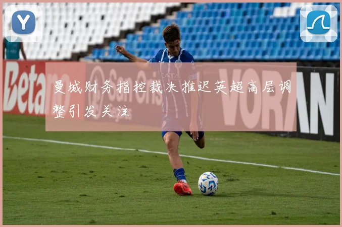 曼城财务指控裁决推迟英超高层调整引发关注
