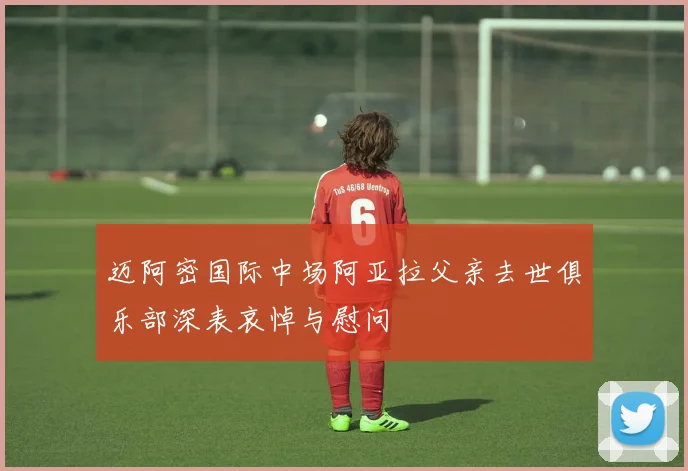 迈阿密国际中场阿亚拉父亲去世俱乐部深表哀悼与慰问