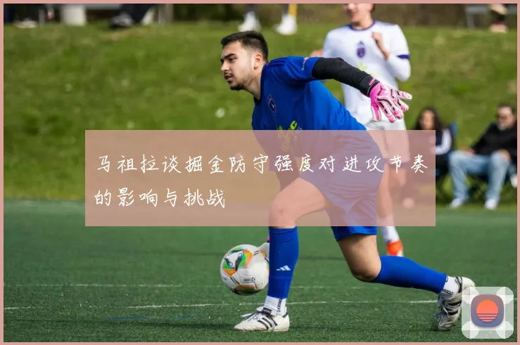 马祖拉谈掘金防守强度对进攻节奏的影响与挑战